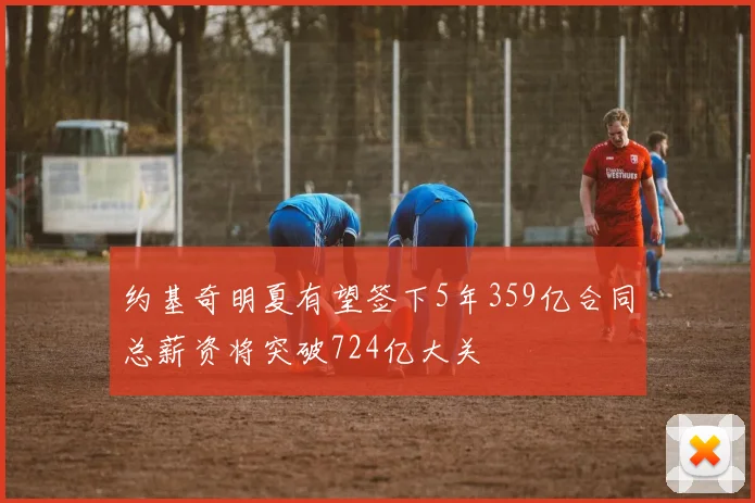 约基奇明夏有望签下5年359亿合同总薪资将突破724亿大关