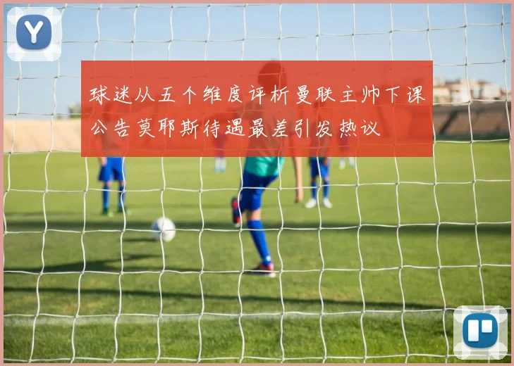 球迷从五个维度评析曼联主帅下课公告莫耶斯待遇最差引发热议