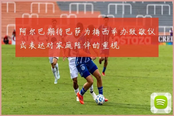 阿尔巴期待巴萨为梅西举办致敬仪式表达对家庭陪伴的重视