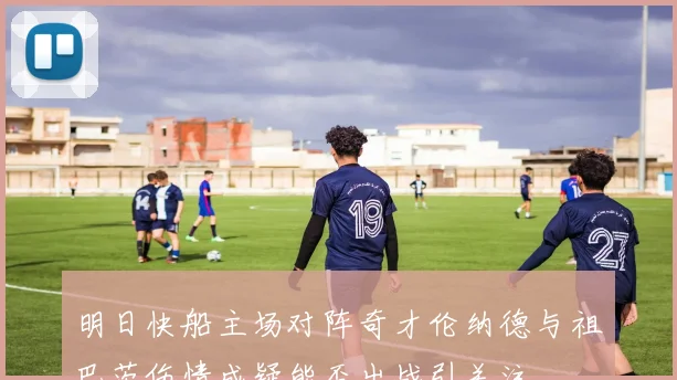 明日快船主场对阵奇才伦纳德与祖巴茨伤情成疑能否出战引关注
