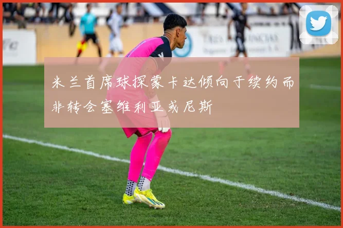 米兰首席球探蒙卡达倾向于续约而非转会塞维利亚或尼斯
