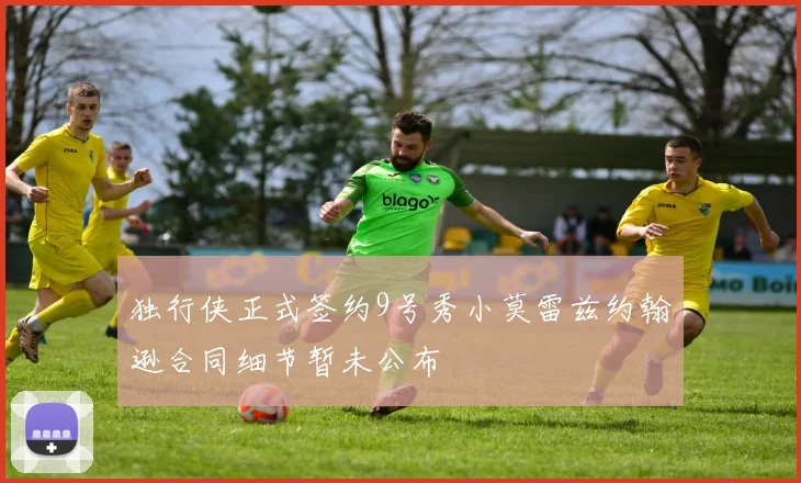 独行侠正式签约9号秀小莫雷兹约翰逊合同细节暂未公布