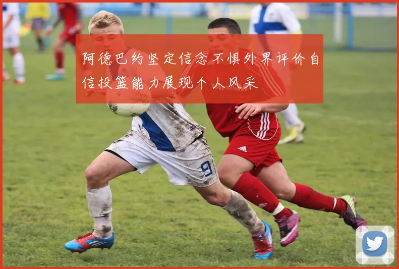 阿德巴约坚定信念不惧外界评价自信投篮能力展现个人风采