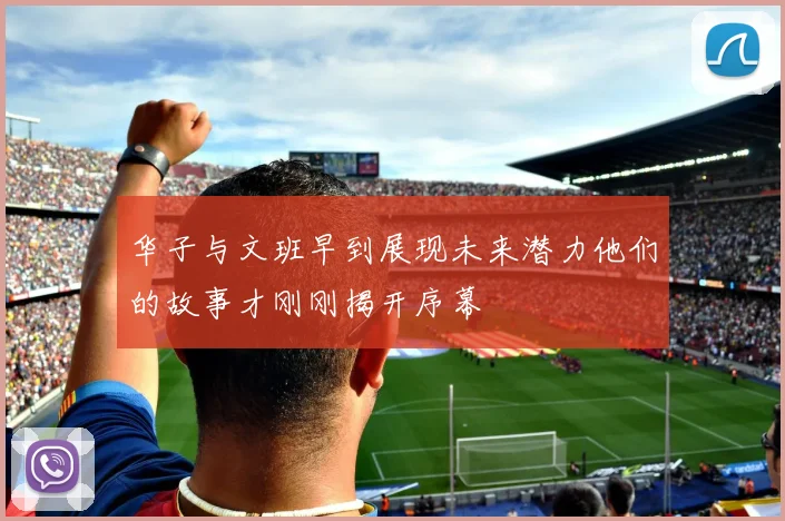华子与文班早到展现未来潜力他们的故事才刚刚揭开序幕