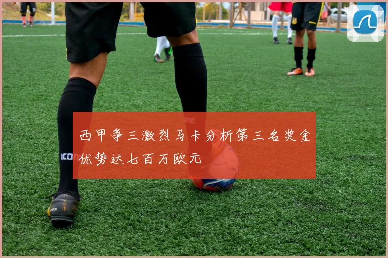 西甲争三激烈马卡分析第三名奖金优势达七百万欧元