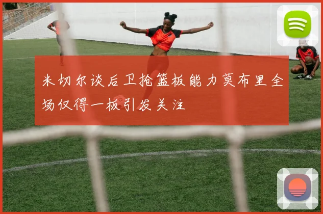 米切尔谈后卫抢篮板能力莫布里全场仅得一板引发关注