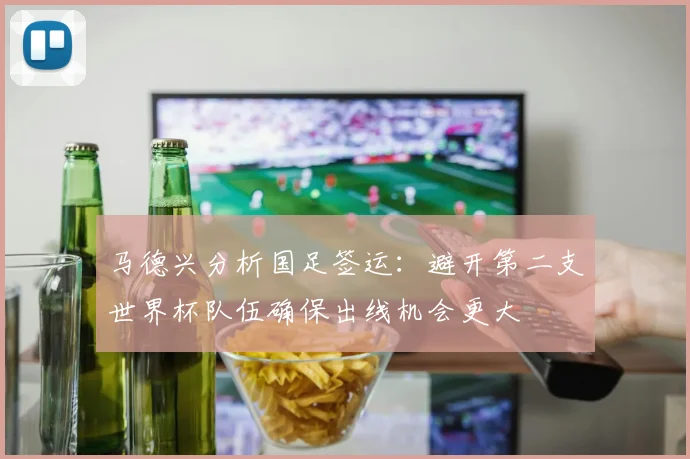 马德兴分析国足签运：避开第二支世界杯队伍确保出线机会更大