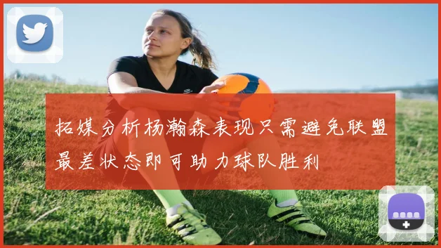 拓媒分析杨瀚森表现只需避免联盟最差状态即可助力球队胜利