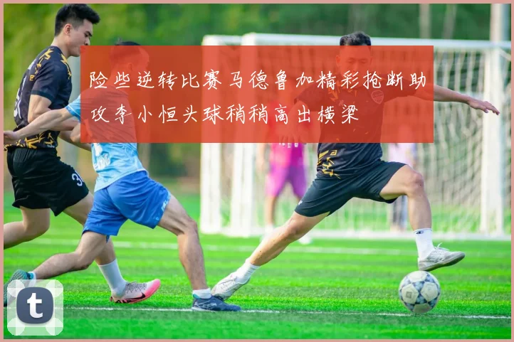 险些逆转比赛马德鲁加精彩抢断助攻李小恒头球稍稍高出横梁