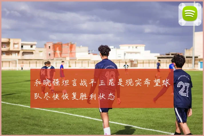 和晓强坦言战平玉昆是现实希望球队尽快恢复胜利状态