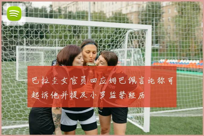 巴拉圭女官员回应姆巴佩言论称可起诉他并提及小罗监禁经历