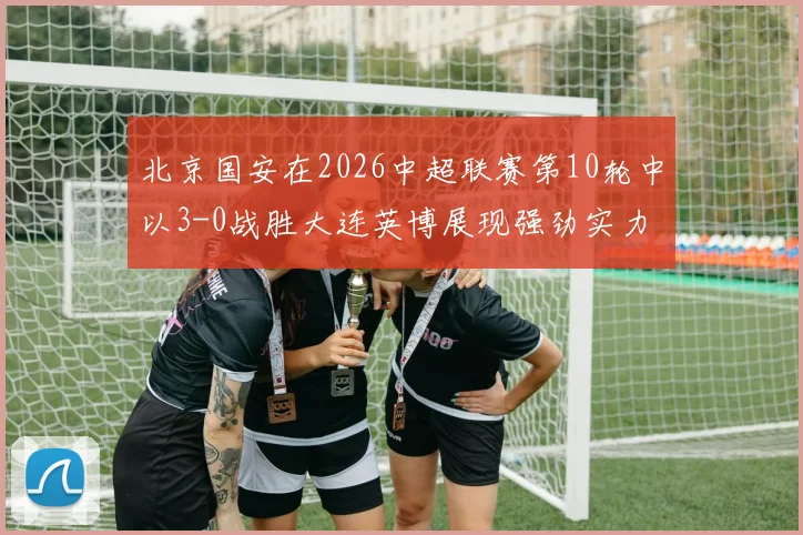 北京国安在2026中超联赛第10轮中以3-0战胜大连英博展现强劲实力