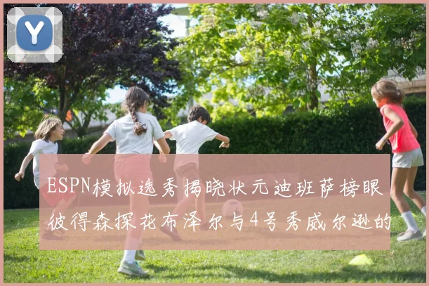 ESPN模拟选秀揭晓状元迪班萨榜眼彼得森探花布泽尔与4号秀威尔逊的精彩表现