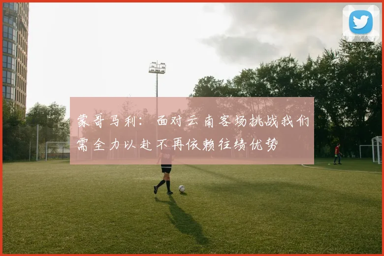 蒙哥马利：面对云南客场挑战我们需全力以赴不再依赖往绩优势