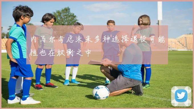 内马尔考虑未来多种选择退役可能性也在权衡之中