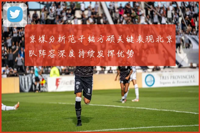 京媒分析范子铭方硕关键表现北京队阵容深度持续发挥优势