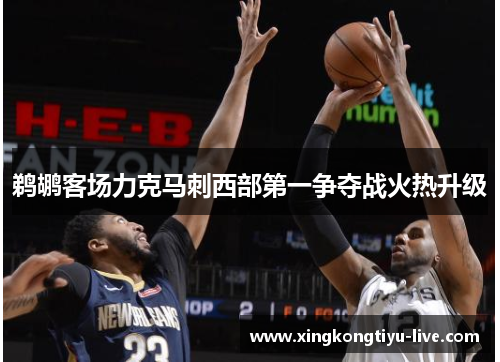 鹈鹕客场力克马刺西部第一争夺战火热升级