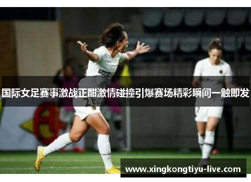 国际女足赛事激战正酣激情碰撞引爆赛场精彩瞬间一触即发